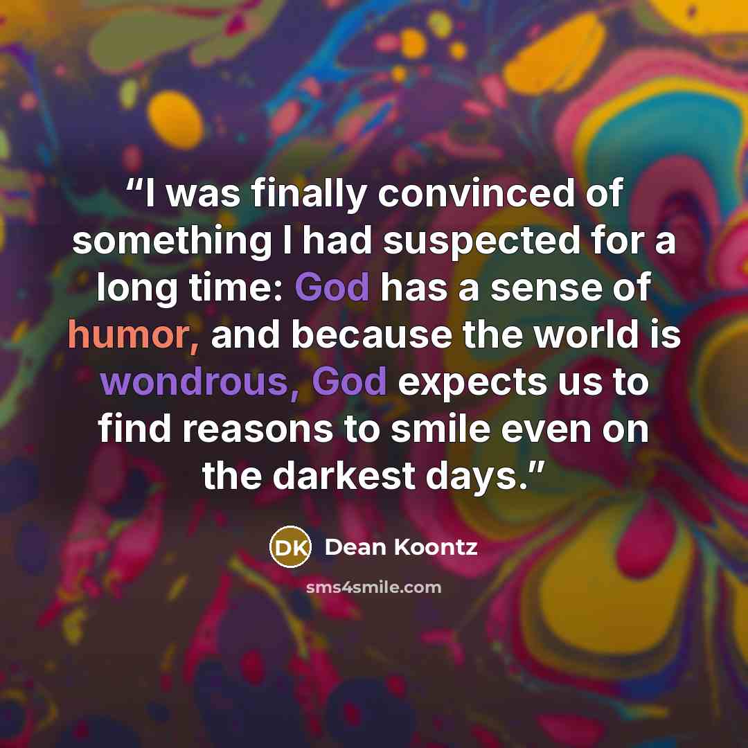 “I was finally convinced of something I had suspected for a long time: God has a sense of humor, and because the world is wondrous, God expects us to find reasons to smile even on the darkest days.” quote by Dean Koontz