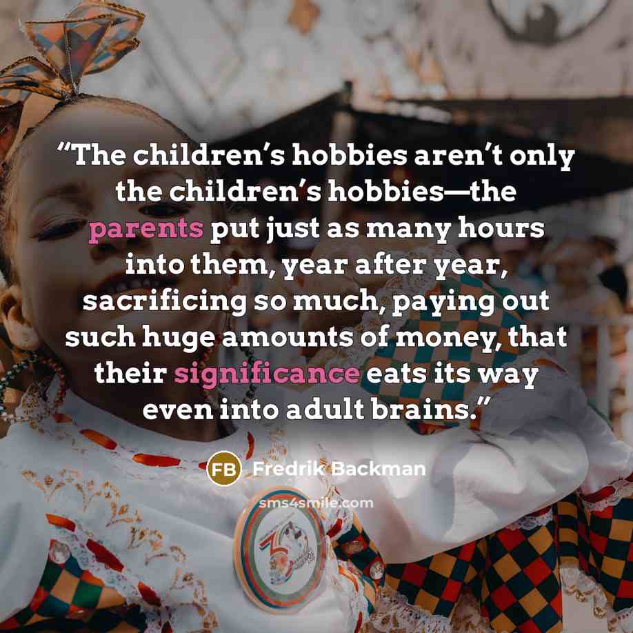 “The children’s hobbies aren’t only the children’s hobbies—the parents put just as many hours into them, year after year, sacrificing so much, paying out such huge amounts of money, that their significance eats its way even into adult brains.” quote by Fredrik Backman