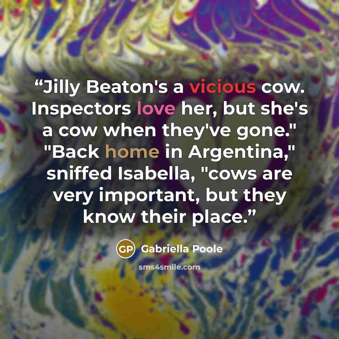 “Jilly Beaton's a vicious cow. Inspectors love her, but she's a cow when they've gone." "Back home in Argentina," sniffed Isabella, "cows are very important, but they know their place.” quote by Gabriella Poole