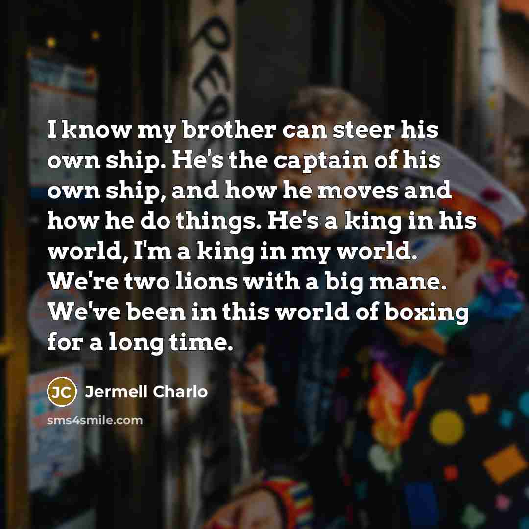 “I know my brother can steer his own ship. He's the captain of his own ship, and how he moves and how he do things. He's a king in his world, I'm a king in my world. We're two lions with a big mane. We've been in this world of boxing for a long time.” quote by Jermell Charlo