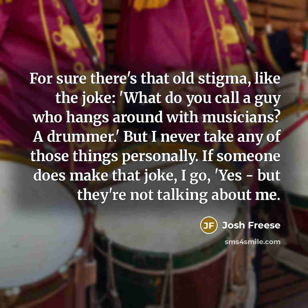 “For sure there's that old stigma, like the joke: 'What do you call a guy who hangs around with musicians? A drummer.' But I never take any of those things personally. If someone does make that joke, I go, 'Yes - but they're not talking about me.” quote by Josh Freese