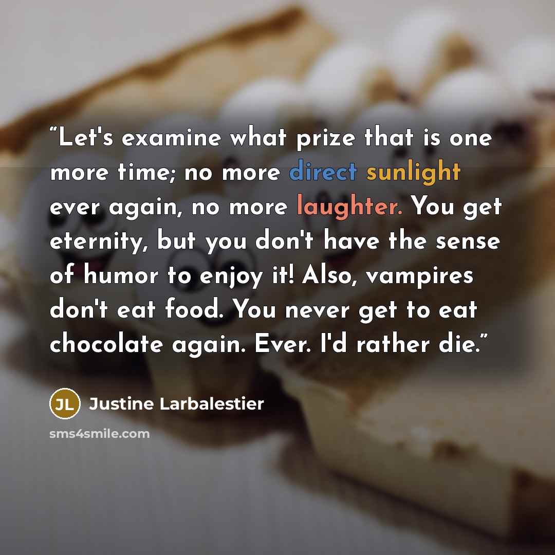 “Let's examine what prize that is one more time; no more direct sunlight ever again, no more laughter. You get eternity, but you don't have the sense of humor to enjoy it! Also, vampires don't eat food. You never get to eat chocolate again. Ever. I'd rather die.” quote by Justine Larbalestier