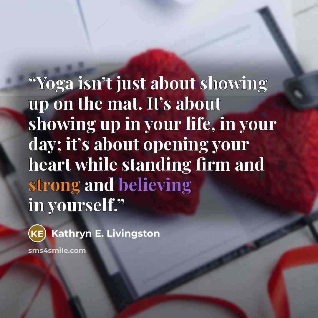 “Yoga isn’t just about showing up on the mat. It’s about showing up in your life, in your day; it’s about opening your heart while standing firm and strong and believing in yourself.” quote by Kathryn E. Livingston