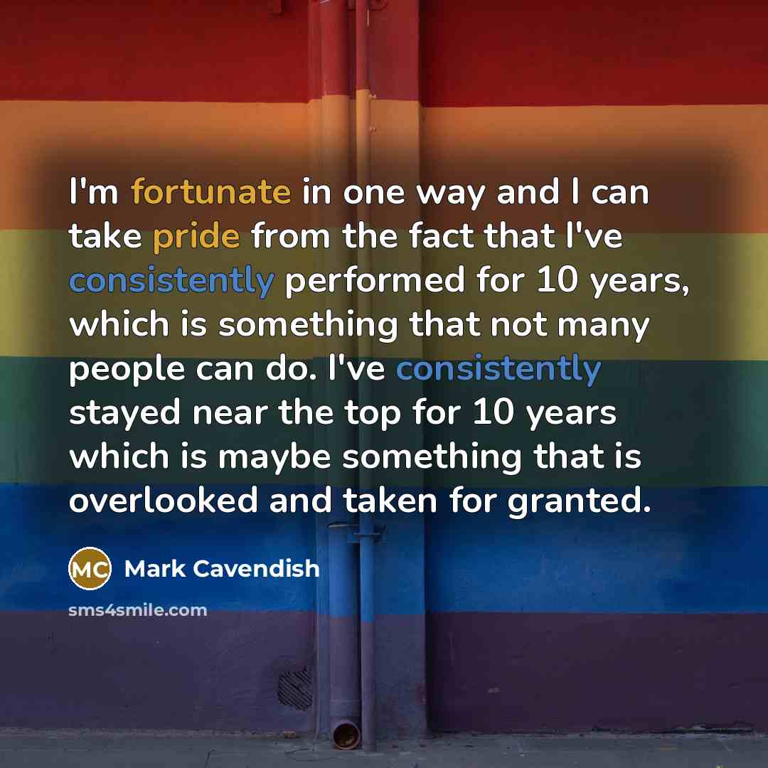 “I'm fortunate in one way and I can take pride from the fact that I've consistently performed for 10 years, which is something that not many people can do. I've consistently stayed near the top for 10 years which is maybe something that is overlooked and taken for granted.” quote by Mark Cavendish