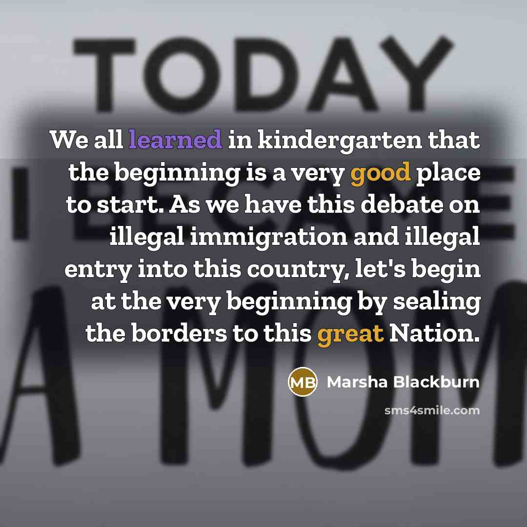 “We all learned in kindergarten that the beginning is a very good place to start. As we have this debate on illegal immigration and illegal entry into this country, let's begin at the very beginning by sealing the borders to this great Nation.” quote by Marsha Blackburn