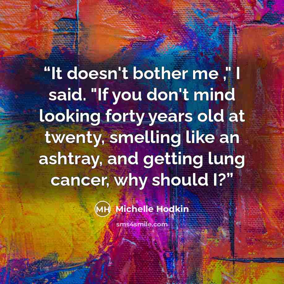 “It doesn't bother me ," I said. "If you don't mind looking forty years old at twenty, smelling like an ashtray, and getting lung cancer, why should I?” quote by Michelle Hodkin