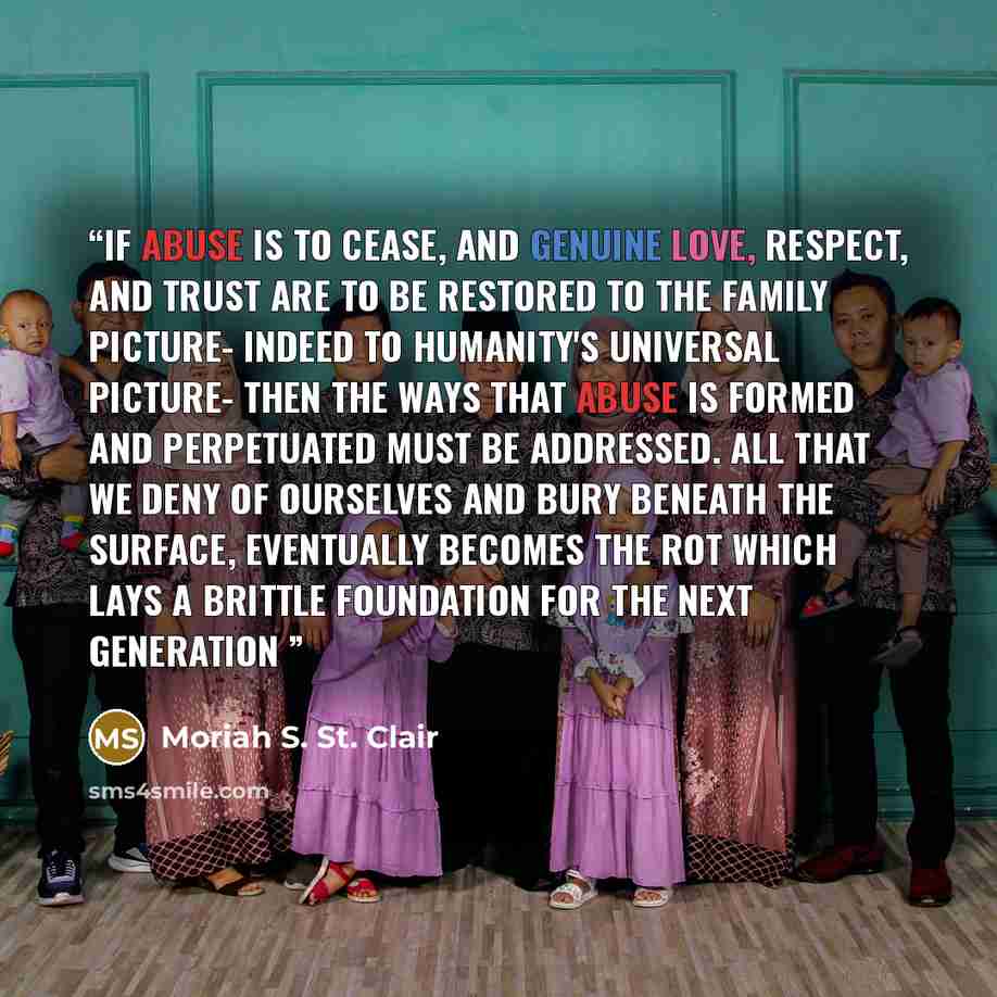 “If abuse is to cease, and genuine love, respect, and trust are to be restored to the family picture- indeed to humanity's universal picture- then the ways that abuse is formed and perpetuated must be addressed. All that we deny of ourselves and bury beneath the surface, eventually becomes the rot…” quote by Moriah S. St. Clair