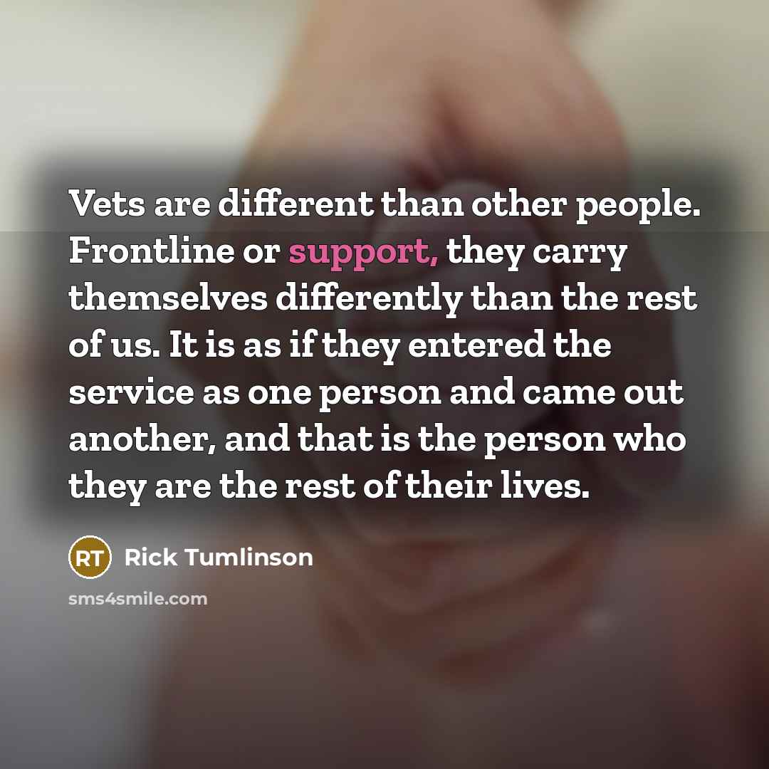 “Vets are different than other people. Frontline or support, they carry themselves differently than the rest of us. It is as if they entered the service as one person and came out another, and that is the person who they are the rest of their lives.” quote by Rick Tumlinson