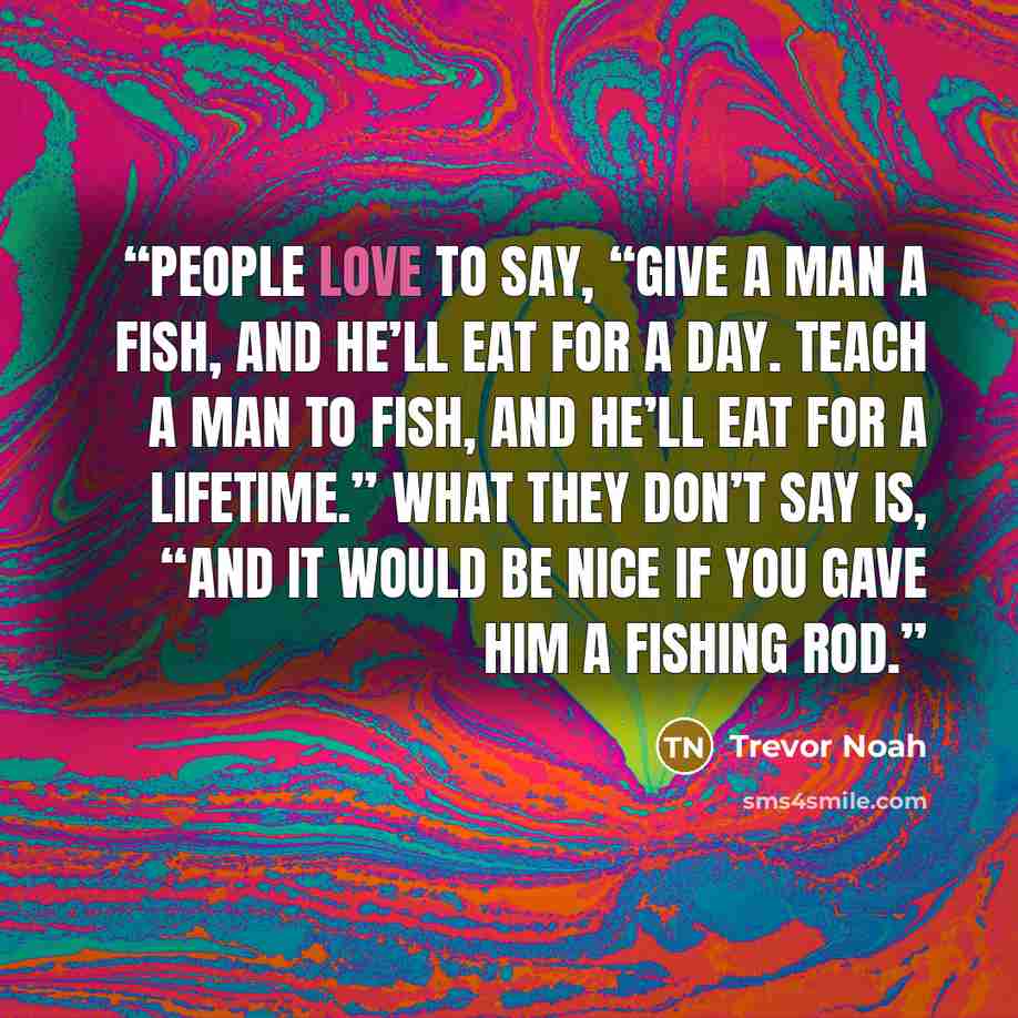 “People love to say, “Give a man a fish, and he’ll eat for a day. Teach a man to fish, and he’ll eat for a lifetime.” What they don’t say is, “And it would be nice if you gave him a fishing rod.” quote by Trevor Noah