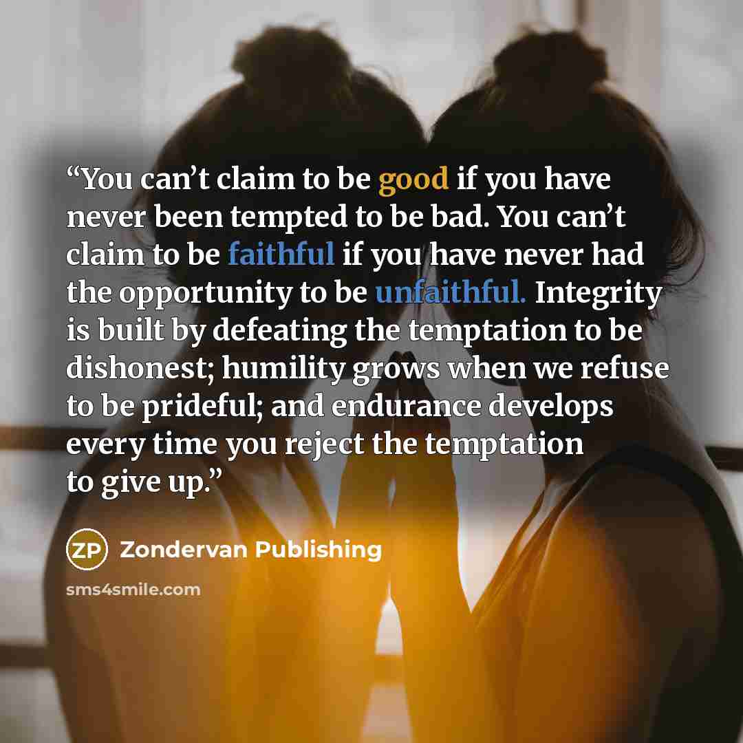 “You can’t claim to be good if you have never been tempted to be bad. You can’t claim to be faithful if you have never had the opportunity to be unfaithful. Integrity is built by defeating the temptation to be dishonest; humility grows when we refuse to be prideful; and endurance develops every…” quote by Zondervan Publishing