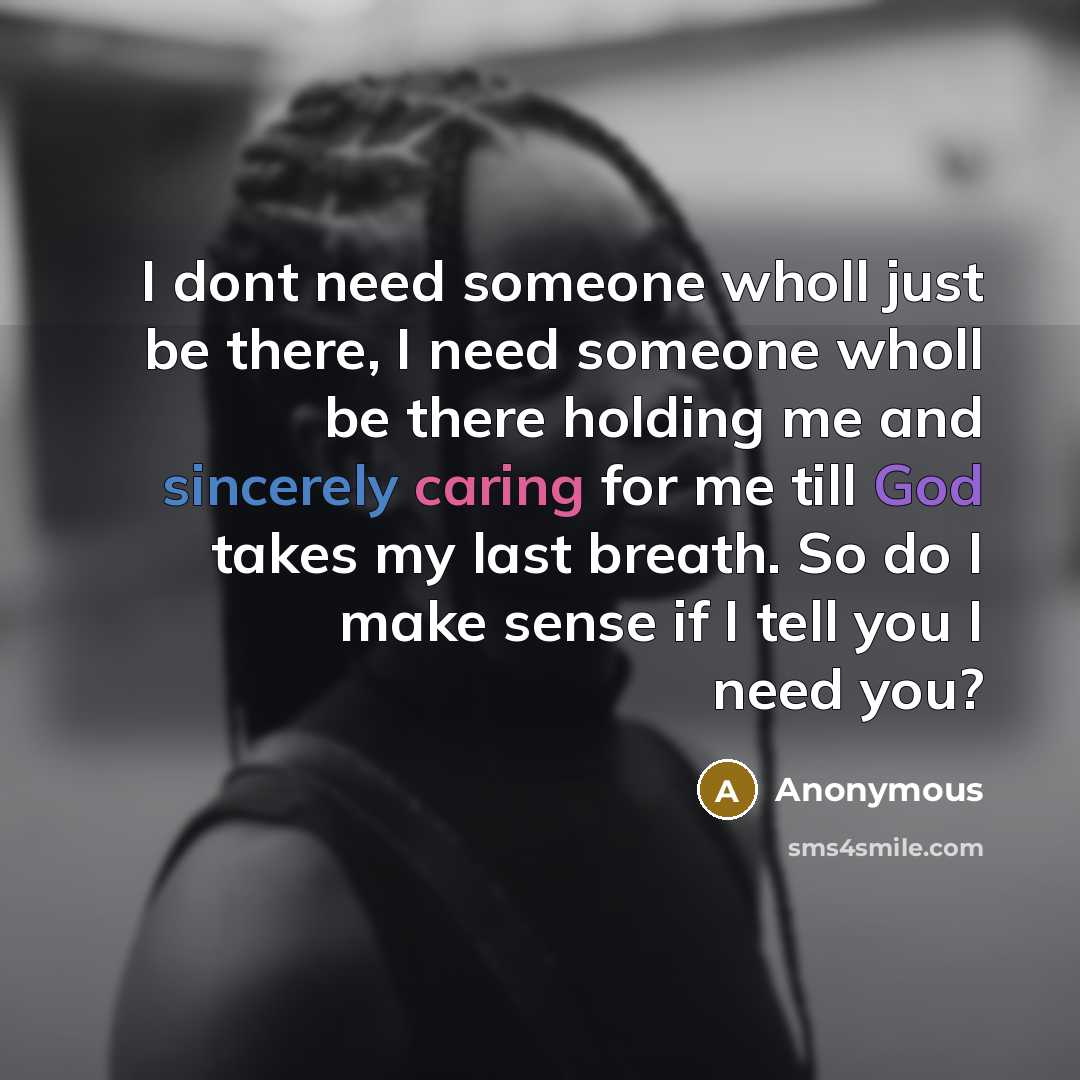 “I dont need someone wholl just be there, I need someone wholl be there holding me and sincerely caring for me till God takes my last breath. So do I make sense if I tell you I need you?” quote by Anonymous