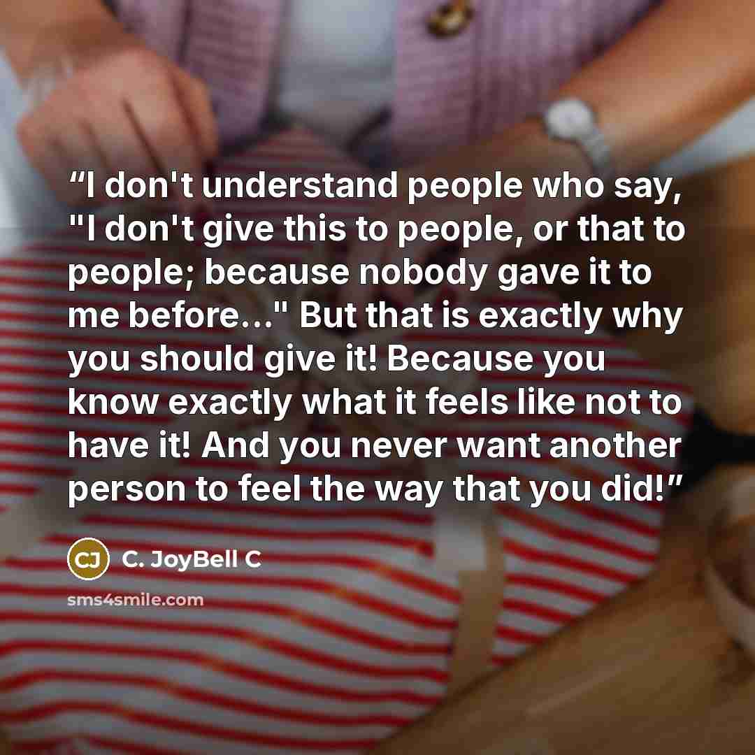 “I don't understand people who say, "I don't give this to people, or that to people; because nobody gave it to me before..." But that is exactly why you should give it! Because you know exactly what it feels like not to have it! And you never want another person to feel the way that you did!” quote by C. JoyBell C