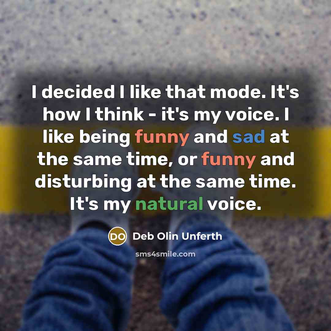 “I decided I like that mode. It's how I think - it's my voice. I like being funny and sad at the same time, or funny and disturbing at the same time. It's my natural voice.” quote by Deb Olin Unferth