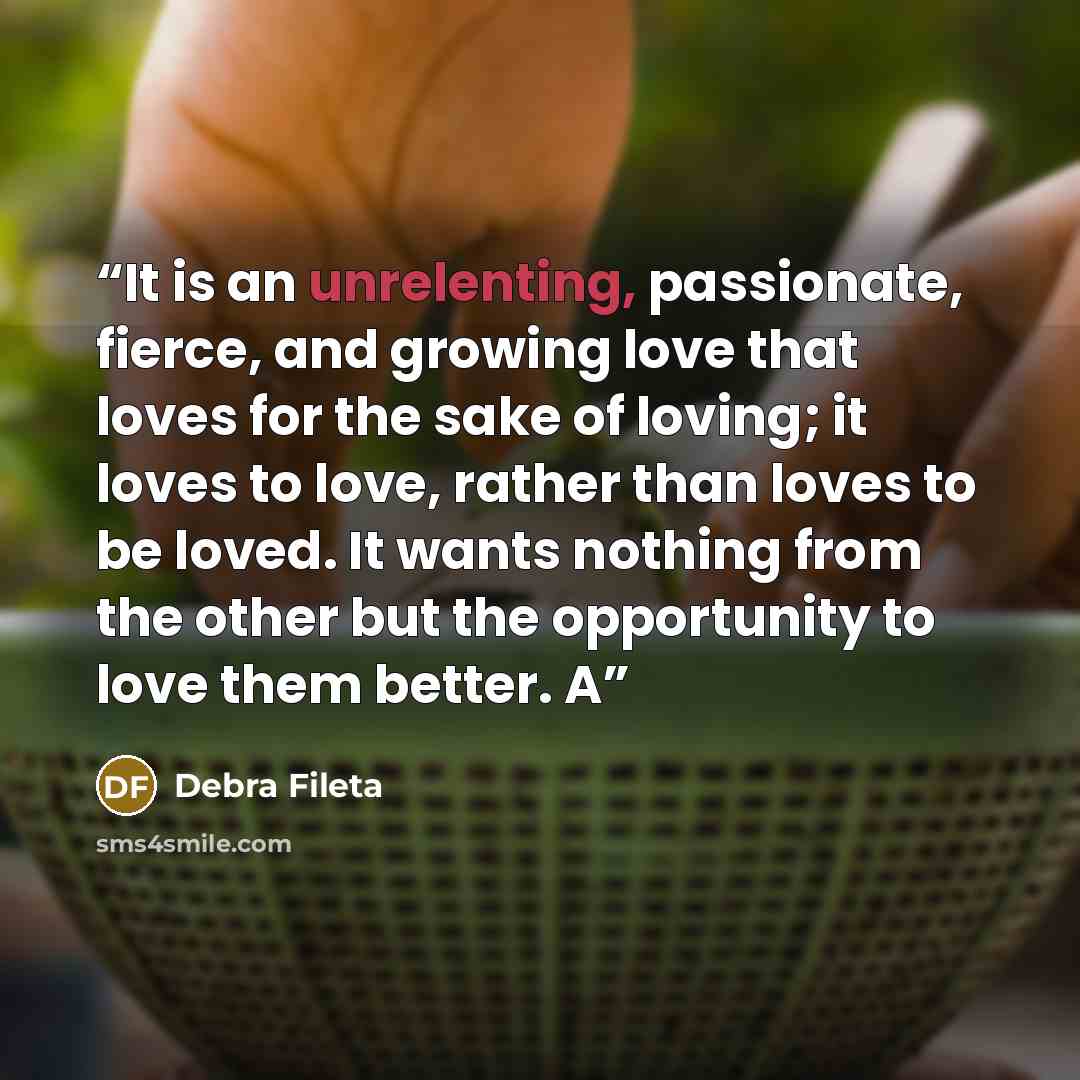 “It is an unrelenting, passionate, fierce, and growing love that loves for the sake of loving; it loves to love, rather than loves to be loved. It wants nothing from the other but the opportunity to love them better. A” quote by Debra Fileta