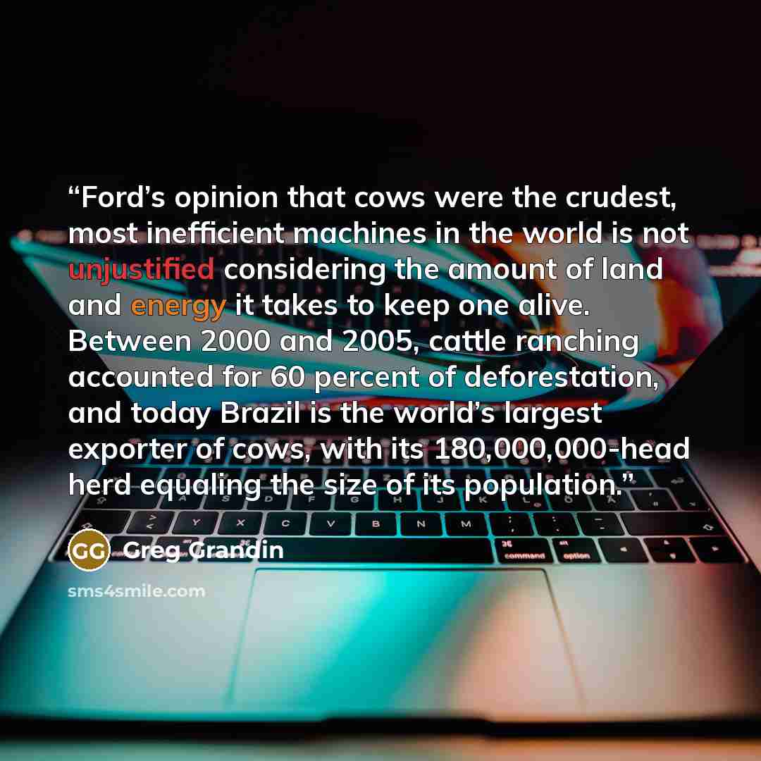 “Ford’s opinion that cows were the crudest, most inefficient machines in the world is not unjustified considering the amount of land and energy it takes to keep one alive. Between 2000 and 2005, cattle ranching accounted for 60 percent of deforestation, and today Brazil is the world’s largest…” quote by Greg Grandin