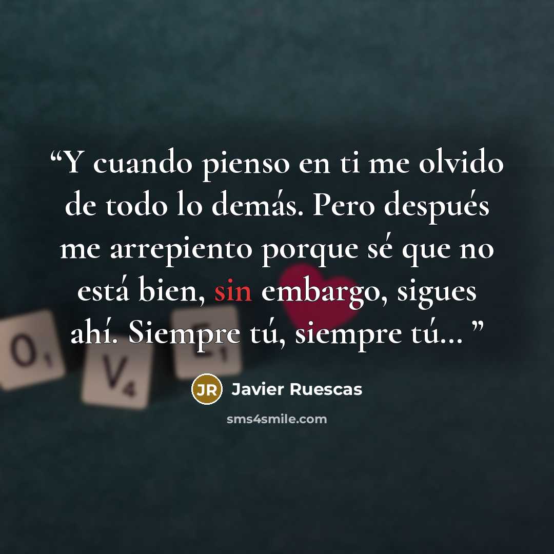 “Y cuando pienso en ti me olvido de todo lo demás. Pero después me arrepiento porque sé que no está bien, sin embargo, sigues ahí. Siempre tú, siempre tú…” quote by Javier Ruescas