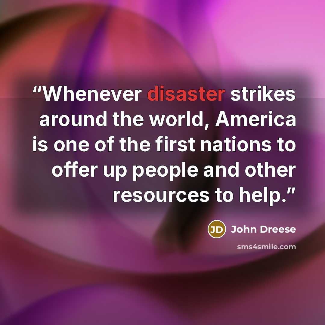 “Whenever disaster strikes around the world, America is one of the first nations to offer up people and other resources to help.” quote by John Dreese