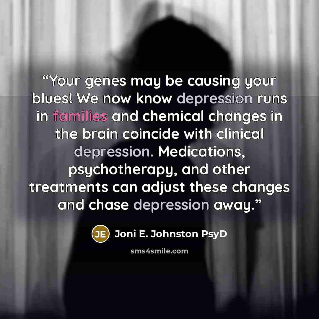 “Your genes may be causing your blues! We now know depression runs in families and chemical changes in the brain coincide with clinical depression. Medications, psychotherapy, and other treatments can adjust these changes and chase depression away.” quote by Joni E. Johnston PsyD