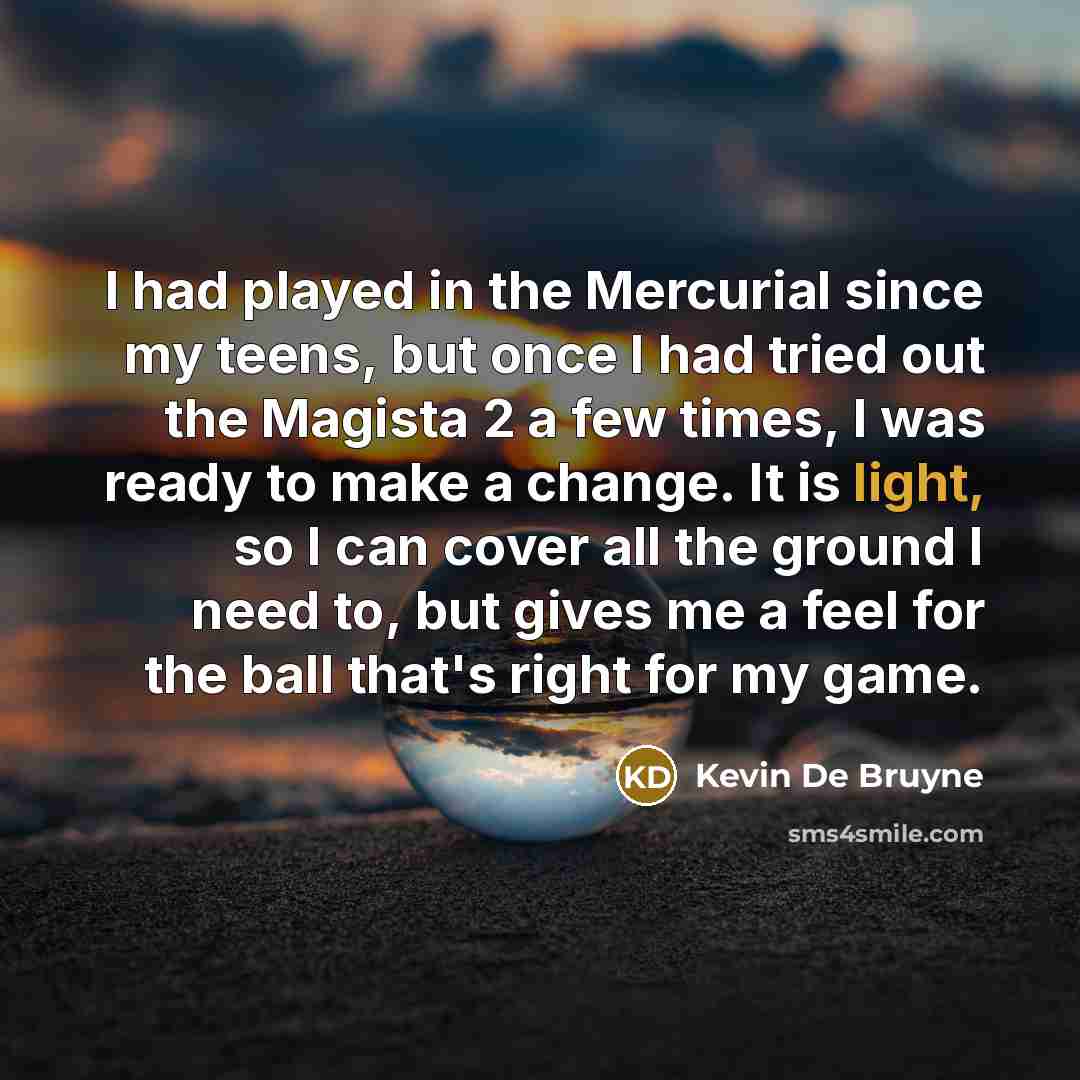 “I had played in the Mercurial since my teens, but once I had tried out the Magista 2 a few times, I was ready to make a change. It is light, so I can cover all the ground I need to, but gives me a feel for the ball that's right for my game.” quote by Kevin De Bruyne