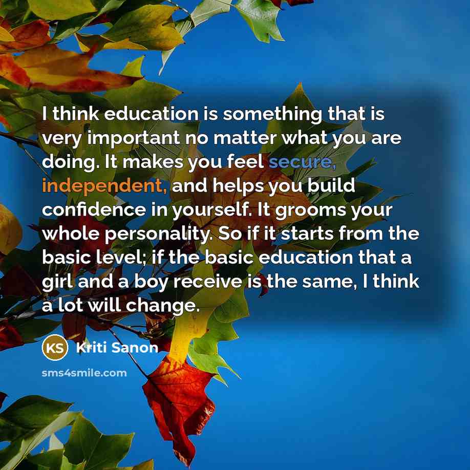 “I think education is something that is very important no matter what you are doing. It makes you feel secure, independent, and helps you build confidence in yourself. It grooms your whole personality. So if it starts from the basic level; if the basic education that a girl and a boy receive is the…” quote by Kriti Sanon