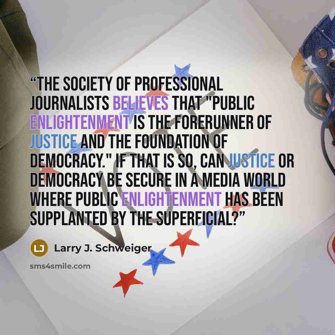“The Society of Professional Journalists believes that "public enlightenment is the forerunner of justice and the foundation of democracy." If that is so, can justice or democracy be secure in a media world where public enlightenment has been supplanted by the superficial?” quote by Larry J. Schweiger