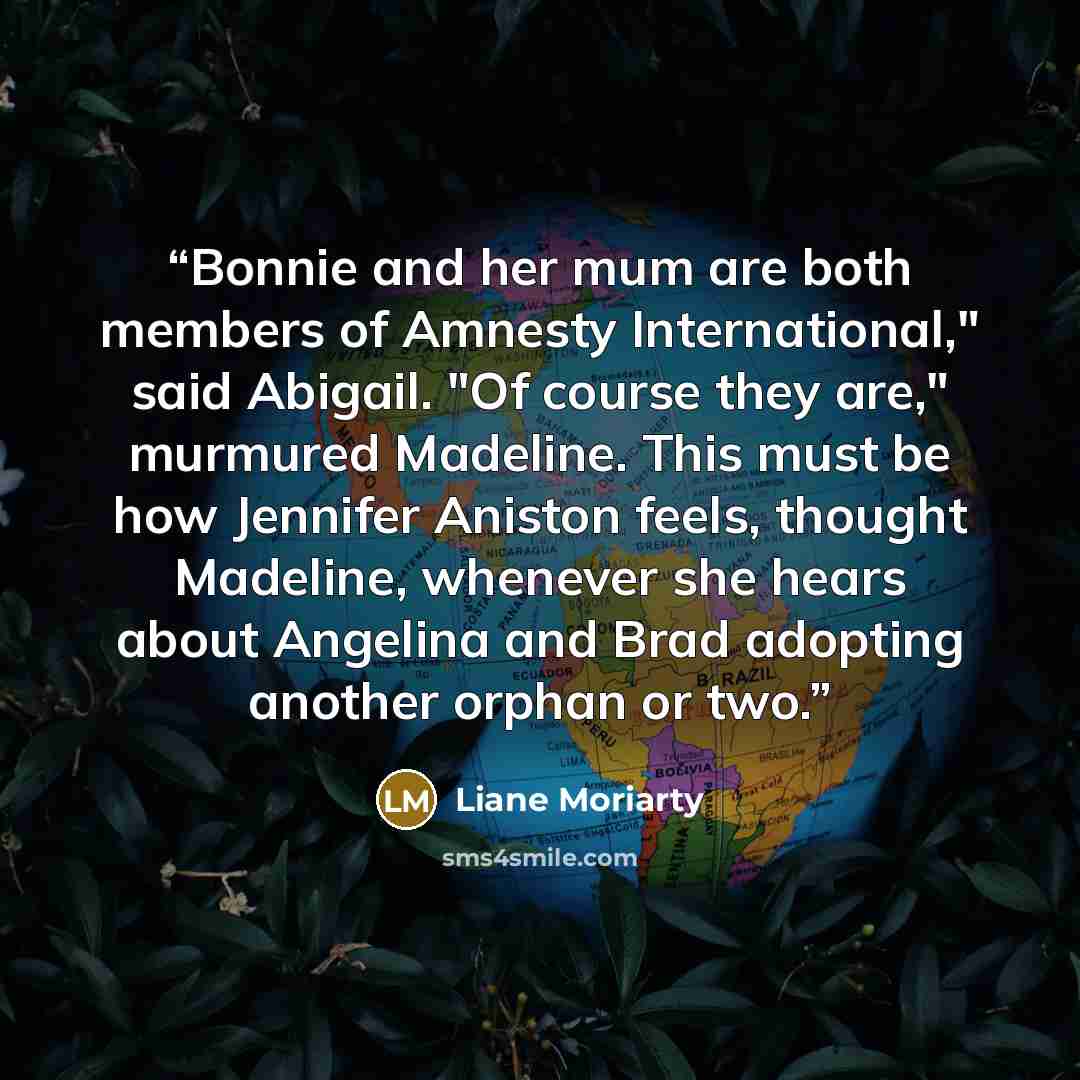 “Bonnie and her mum are both members of Amnesty International," said Abigail. "Of course they are," murmured Madeline. This must be how Jennifer Aniston feels, thought Madeline, whenever she hears about Angelina and Brad adopting another orphan or two.” quote by Liane Moriarty