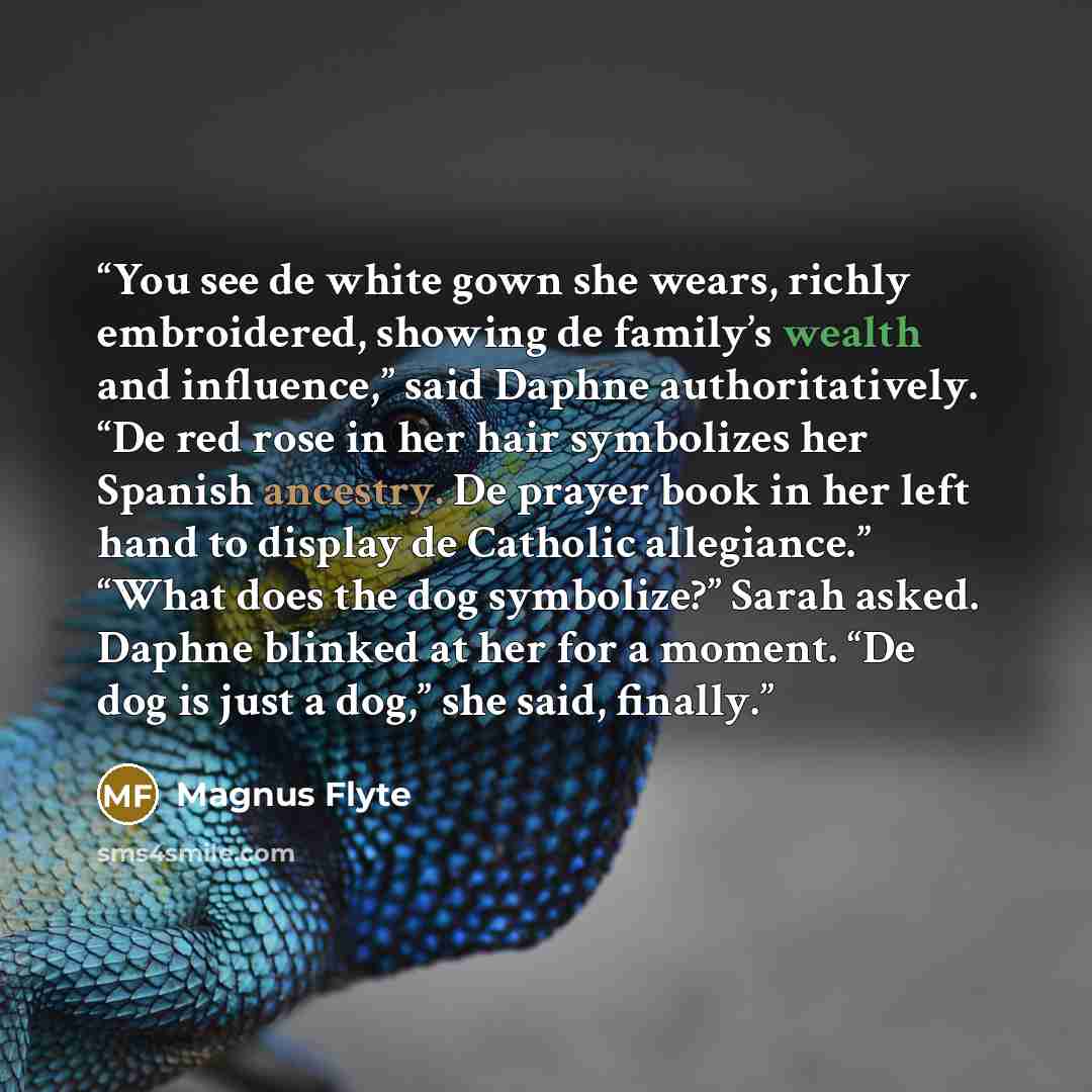 “You see de white gown she wears, richly embroidered, showing de family’s wealth and influence,” said Daphne authoritatively. “De red rose in her hair symbolizes her Spanish ancestry. De prayer book in her left hand to display de Catholic allegiance.” “What does the dog symbolize?” Sarah asked…” quote by Magnus Flyte