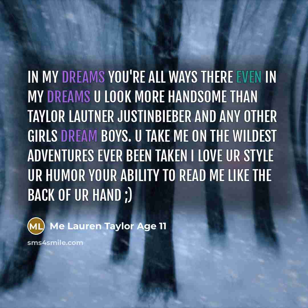 “In my dreams you're all ways there Even in my dreams u look more handsome than Taylor Lautner JustinBieber and any other girls dream boys. U take me on the wildest adventures ever been taken I love ur style ur humor your ability to read me like the back of ur hand ;)” quote by Me Lauren Taylor Age 11