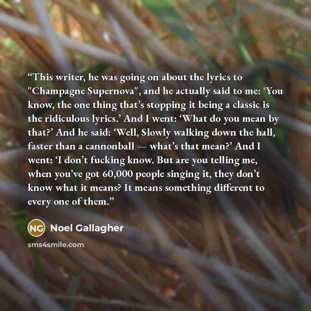 “This writer, he was going on about the lyrics to "Champagne Supernova", and he actually said to me: ‘You know, the one thing that’s stopping it being a classic is the ridiculous lyrics.’ And I went: ‘What do you mean by that?’ And he said: ‘Well, Slowly walking down the hall, faster than a…” quote by Noel Gallagher
