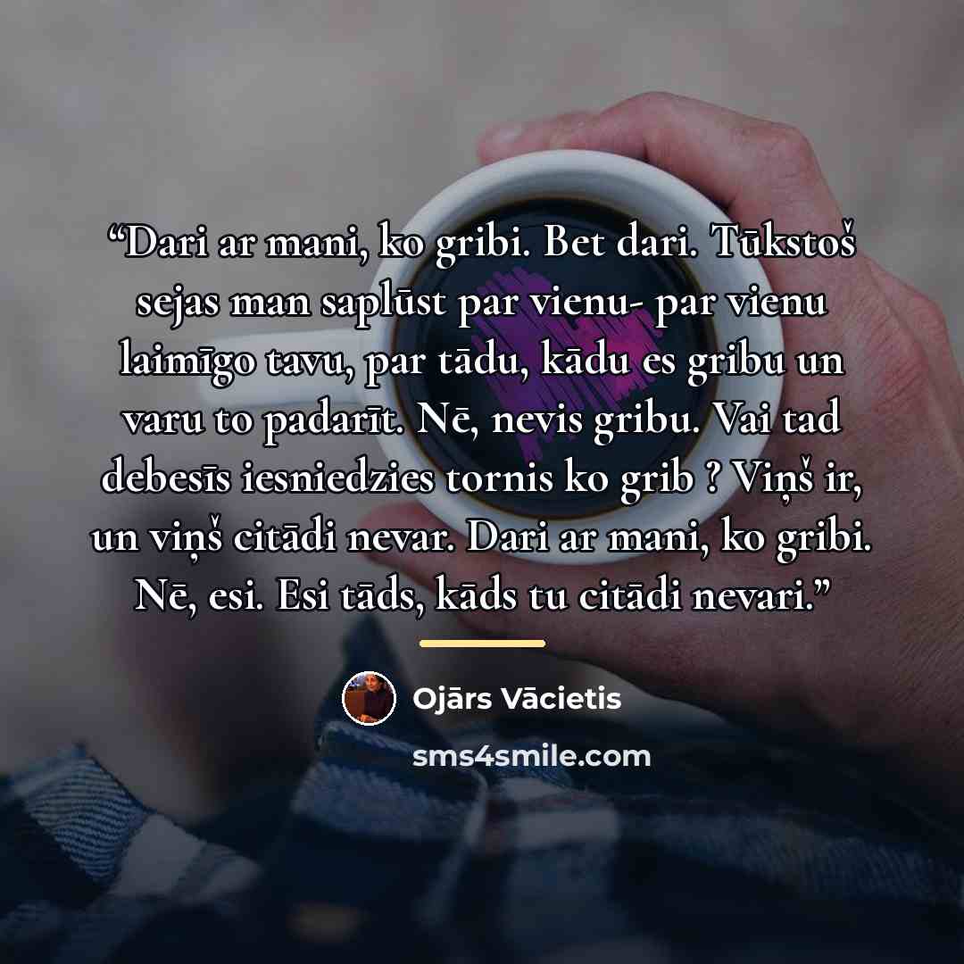“Dari ar mani, ko gribi. Bet dari. Tūkstoš sejas man saplūst par vienu- par vienu laimīgo tavu, par tādu, kādu es gribu un varu to padarīt. Nē, nevis gribu. Vai tad debesīs iesniedzies tornis ko grib ? Viņš ir, un viņš citādi nevar. Dari ar mani, ko gribi. Nē, esi. Esi tāds, kāds tu citādi nevari.” quote by Anonymous
