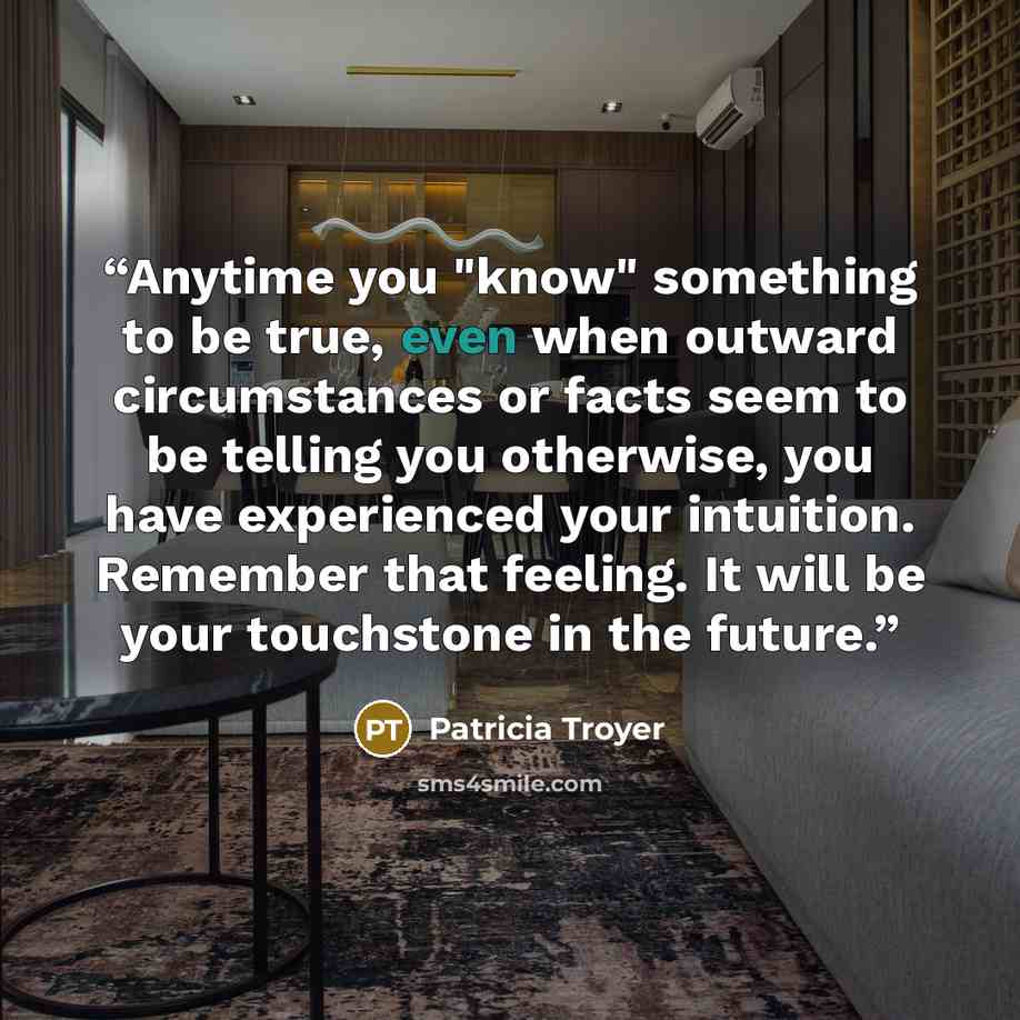 “Anytime you "know" something to be true, even when outward circumstances or facts seem to be telling you otherwise, you have experienced your intuition. Remember that feeling. It will be your touchstone in the future.” quote by Patricia Troyer