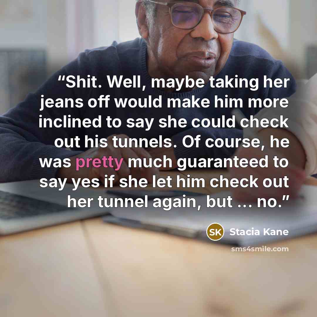 “Shit. Well, maybe taking her jeans off would make him more inclined to say she could check out his tunnels. Of course, he was pretty much guaranteed to say yes if she let him check out her tunnel again, but ... no.” quote by Stacia Kane