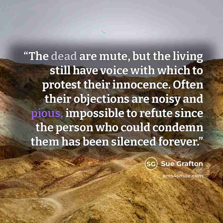 “The dead are mute, but the living still have voice with which to protest their innocence. Often their objections are noisy and pious, impossible to refute since the person who could condemn them has been silenced forever.” quote by Sue Grafton