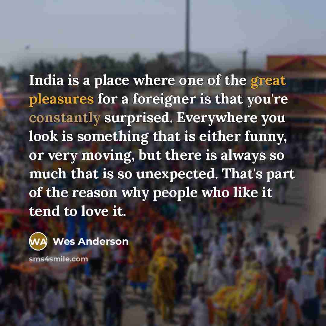 “India is a place where one of the great pleasures for a foreigner is that you're constantly surprised. Everywhere you look is something that is either funny, or very moving, but there is always so much that is so unexpected. That's part of the reason why people who like it tend to love it.” quote by Wes Anderson