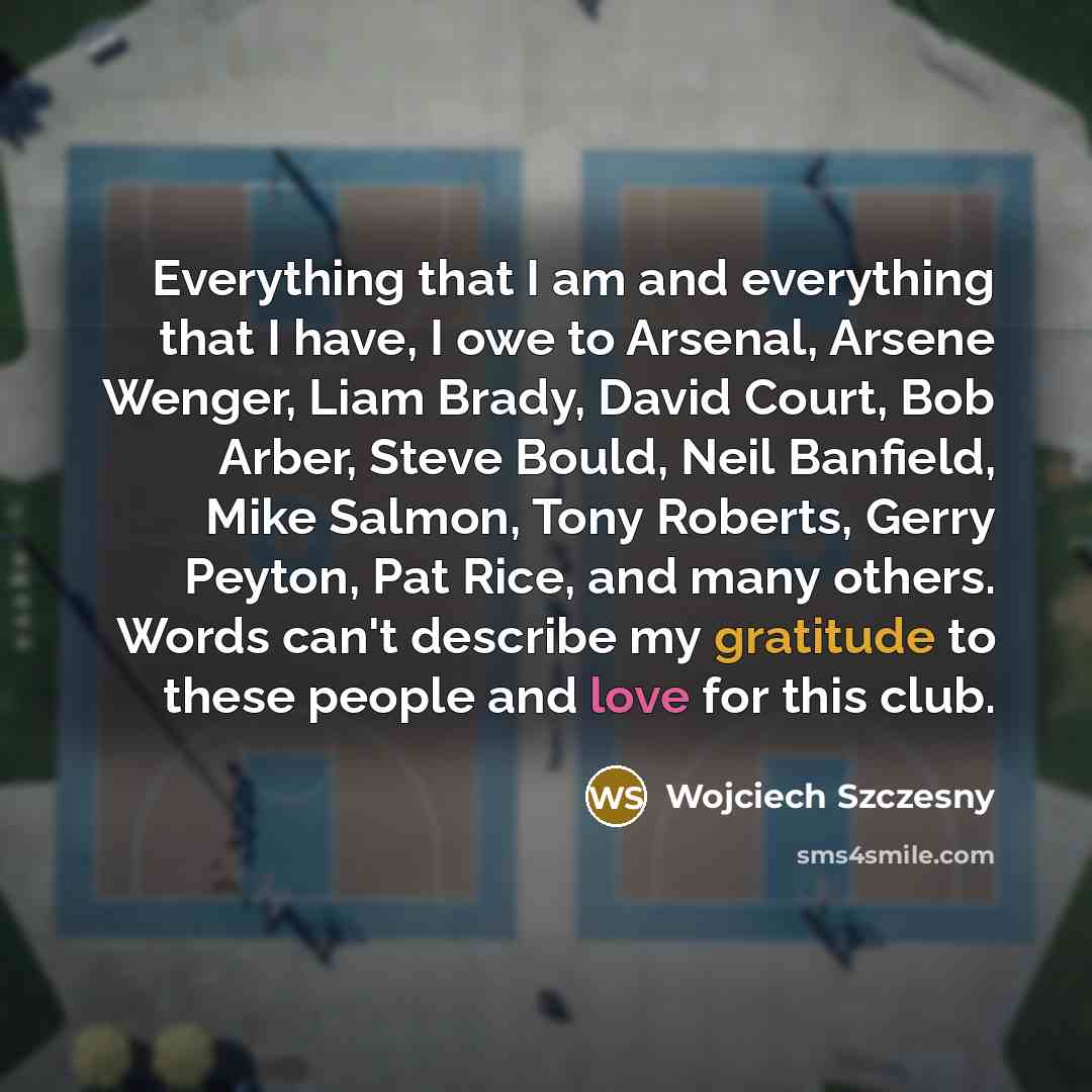 “Everything that I am and everything that I have, I owe to Arsenal, Arsene Wenger, Liam Brady, David Court, Bob Arber, Steve Bould, Neil Banfield, Mike Salmon, Tony Roberts, Gerry Peyton, Pat Rice, and many others. Words can't describe my gratitude to these people and love for this club.” quote by Wojciech Szczesny