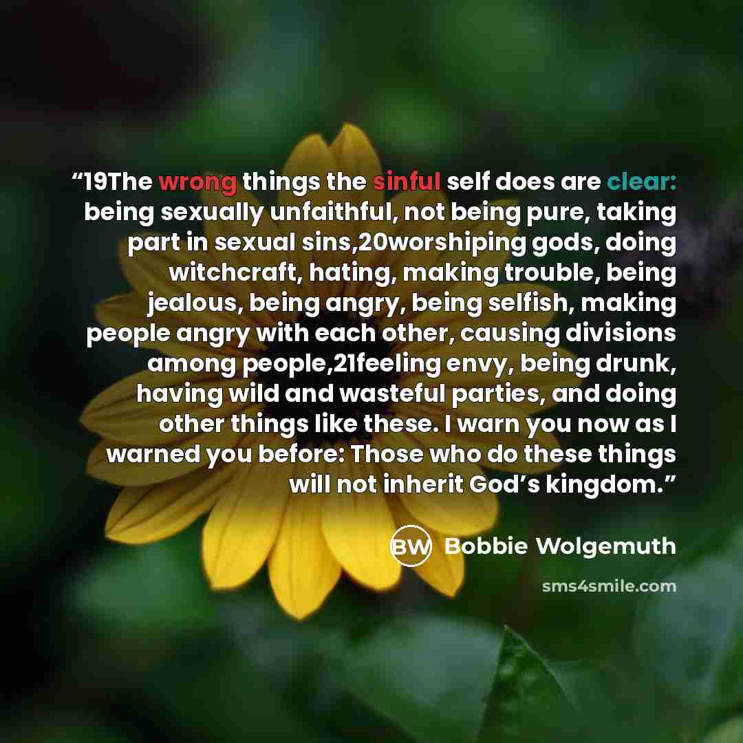 “19The wrong things the sinful self does are clear: being sexually unfaithful, not being pure, taking part in sexual sins,20worshiping gods, doing witchcraft, hating, making trouble, being jealous, being angry, being selfish, making people angry with each other, causing divisions among…” quote by Bobbie Wolgemuth