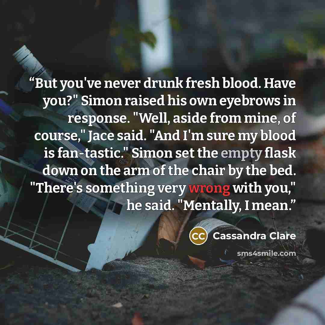 “But you've never drunk fresh blood. Have you?" Simon raised his own eyebrows in response. "Well, aside from mine, of course," Jace said. "And I'm sure my blood is fan-tastic." Simon set the empty flask down on the arm of the chair by the bed. "There's something very wrong with you," he said…” quote by Cassandra Clare