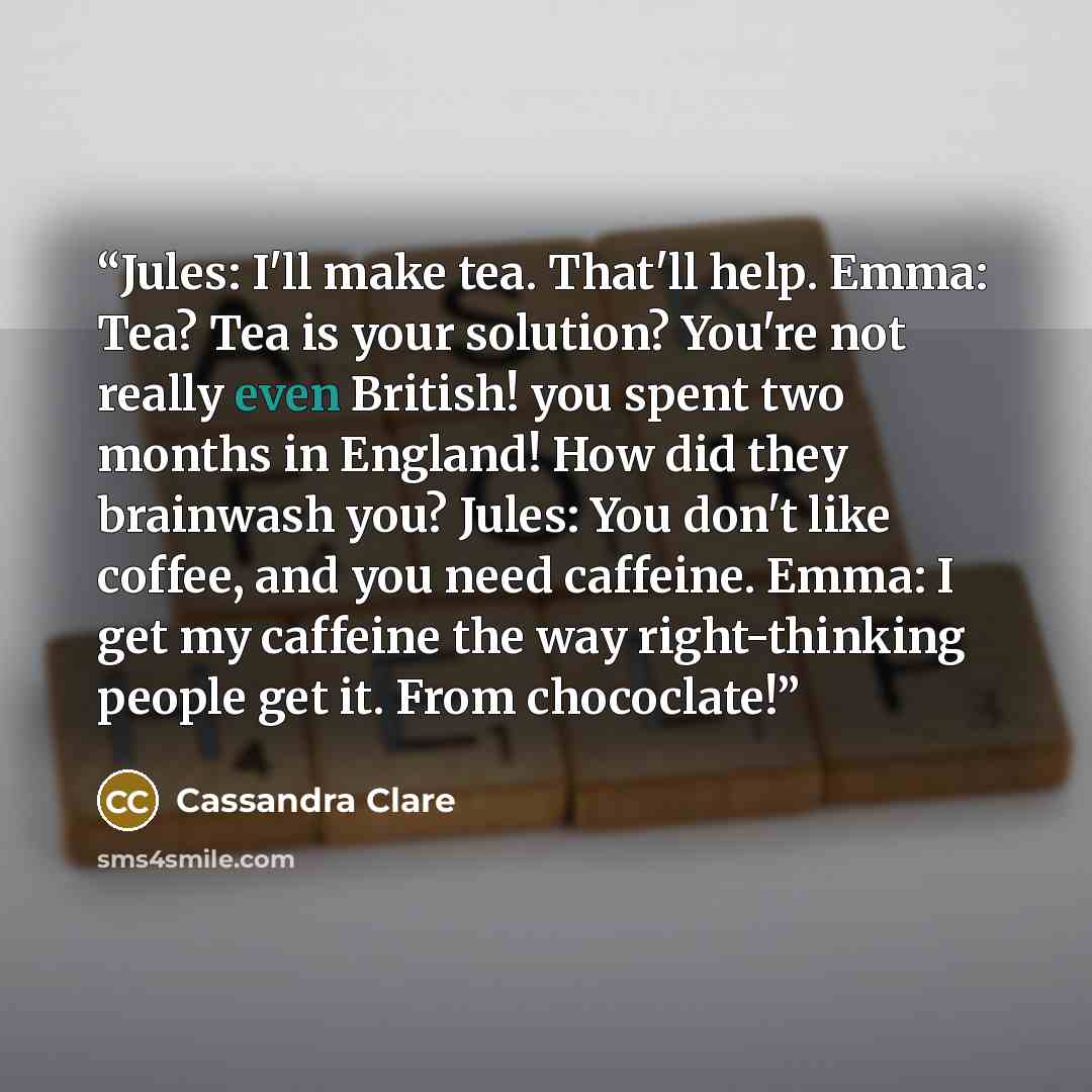 “Jules: I'll make tea. That'll help. Emma: Tea? Tea is your solution? You're not really even British! you spent two months in England! How did they brainwash you? Jules: You don't like coffee, and you need caffeine. Emma: I get my caffeine the way right-thinking people get it. From chococlate!” quote by Cassandra Clare