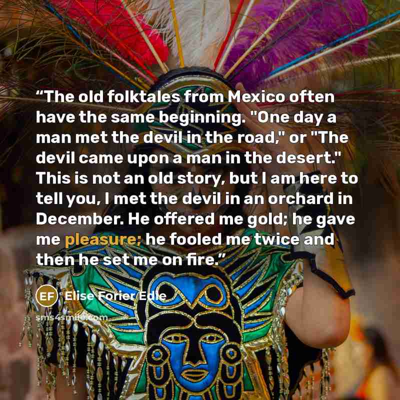 “The old folktales from Mexico often have the same beginning. "One day a man met the devil in the road," or "The devil came upon a man in the desert." This is not an old story, but I am here to tell you, I met the devil in an orchard in December. He offered me gold; he gave me pleasure; he fooled…” quote by Elise Forier Edie