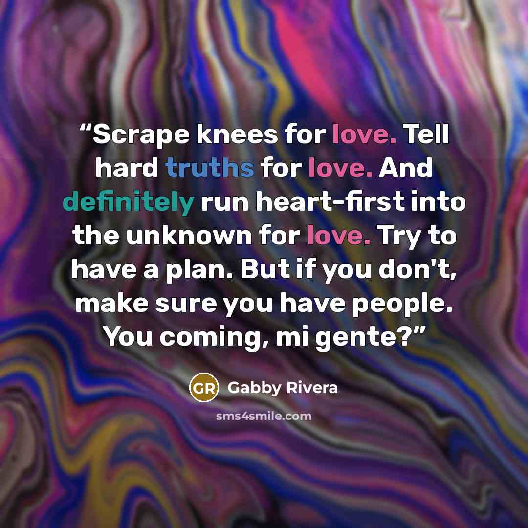 “Scrape knees for love. Tell hard truths for love. And definitely run heart-first into the unknown for love. Try to have a plan. But if you don't, make sure you have people. You coming, mi gente?” quote by Gabby Rivera
