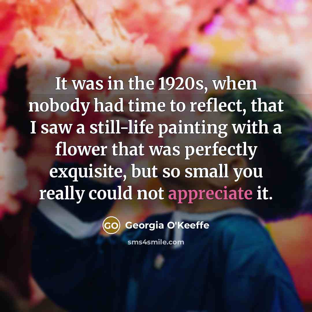 “It was in the 1920s, when nobody had time to reflect, that I saw a still-life painting with a flower that was perfectly exquisite, but so small you really could not appreciate it.” quote by Georgia O'Keeffe