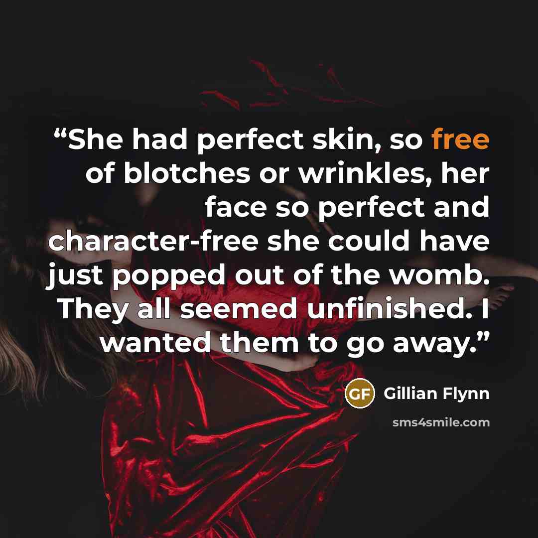 “She had perfect skin, so free of blotches or wrinkles, her face so perfect and character-free she could have just popped out of the womb. They all seemed unfinished. I wanted them to go away.” quote by Gillian Flynn