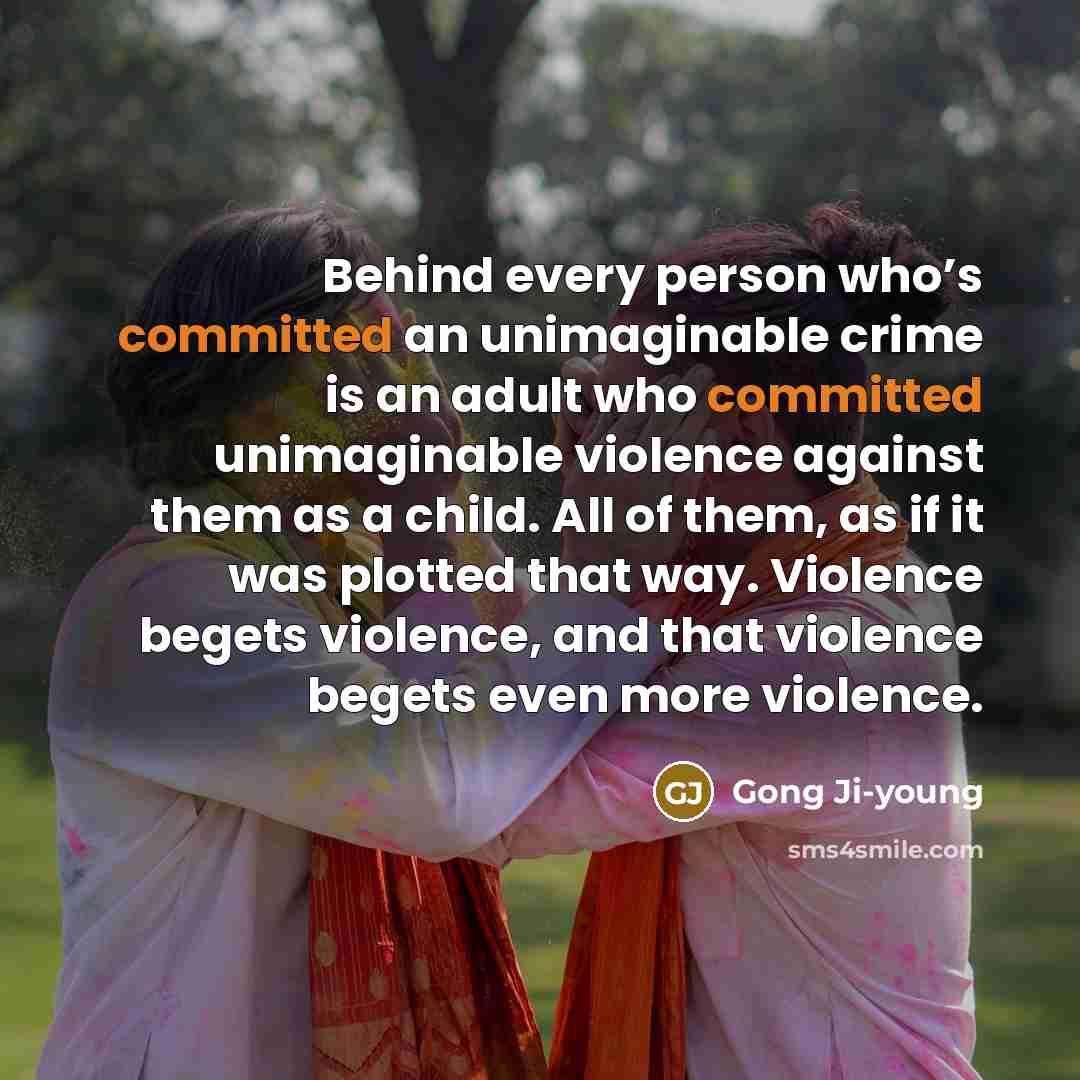 “Behind every person who’s committed an unimaginable crime is an adult who committed unimaginable violence against them as a child. All of them, as if it was plotted that way. Violence begets violence, and that violence begets even more violence.” quote by Gong Ji-young