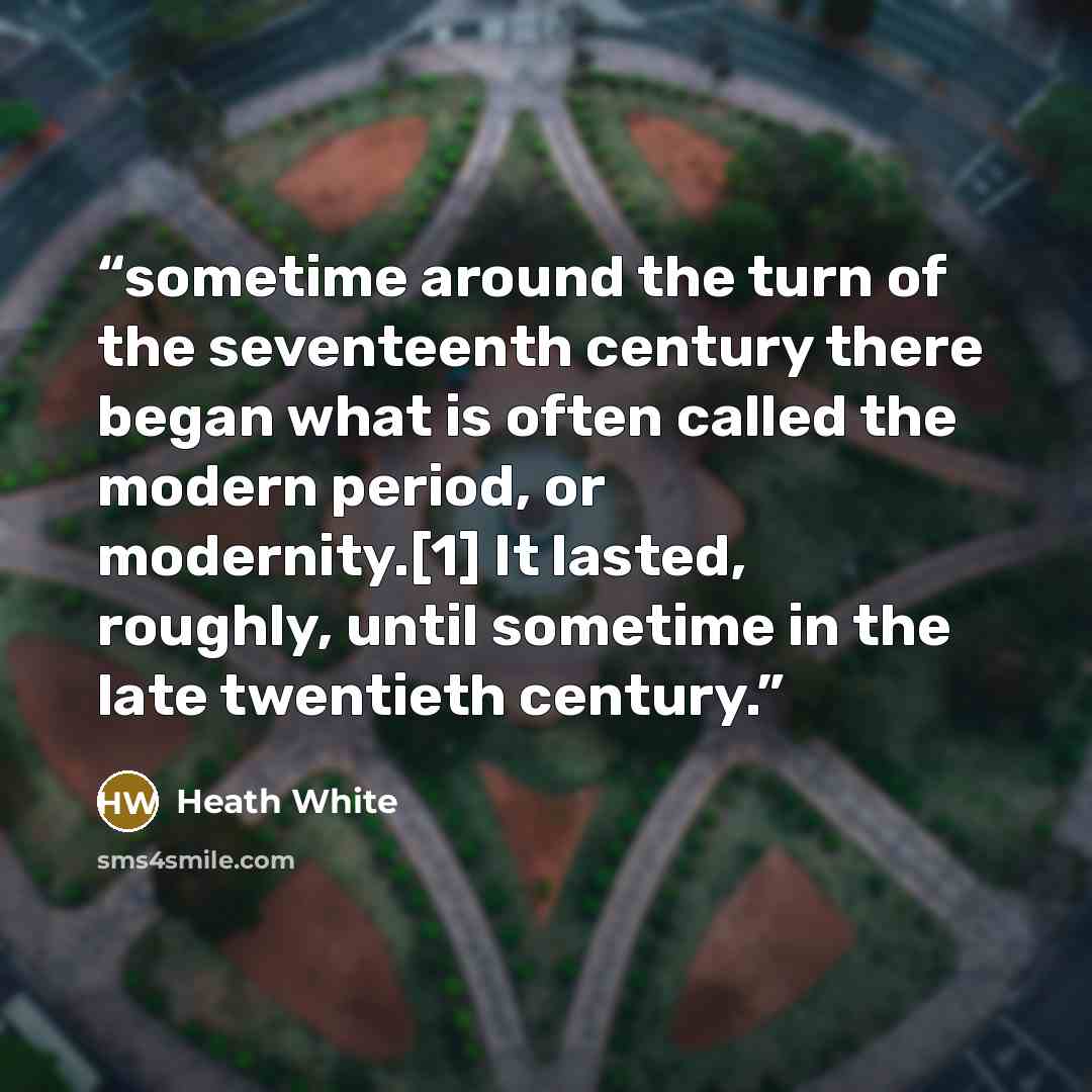 “sometime around the turn of the seventeenth century there began what is often called the modern period, or modernity.[1] It lasted, roughly, until sometime in the late twentieth century.” quote by Heath White