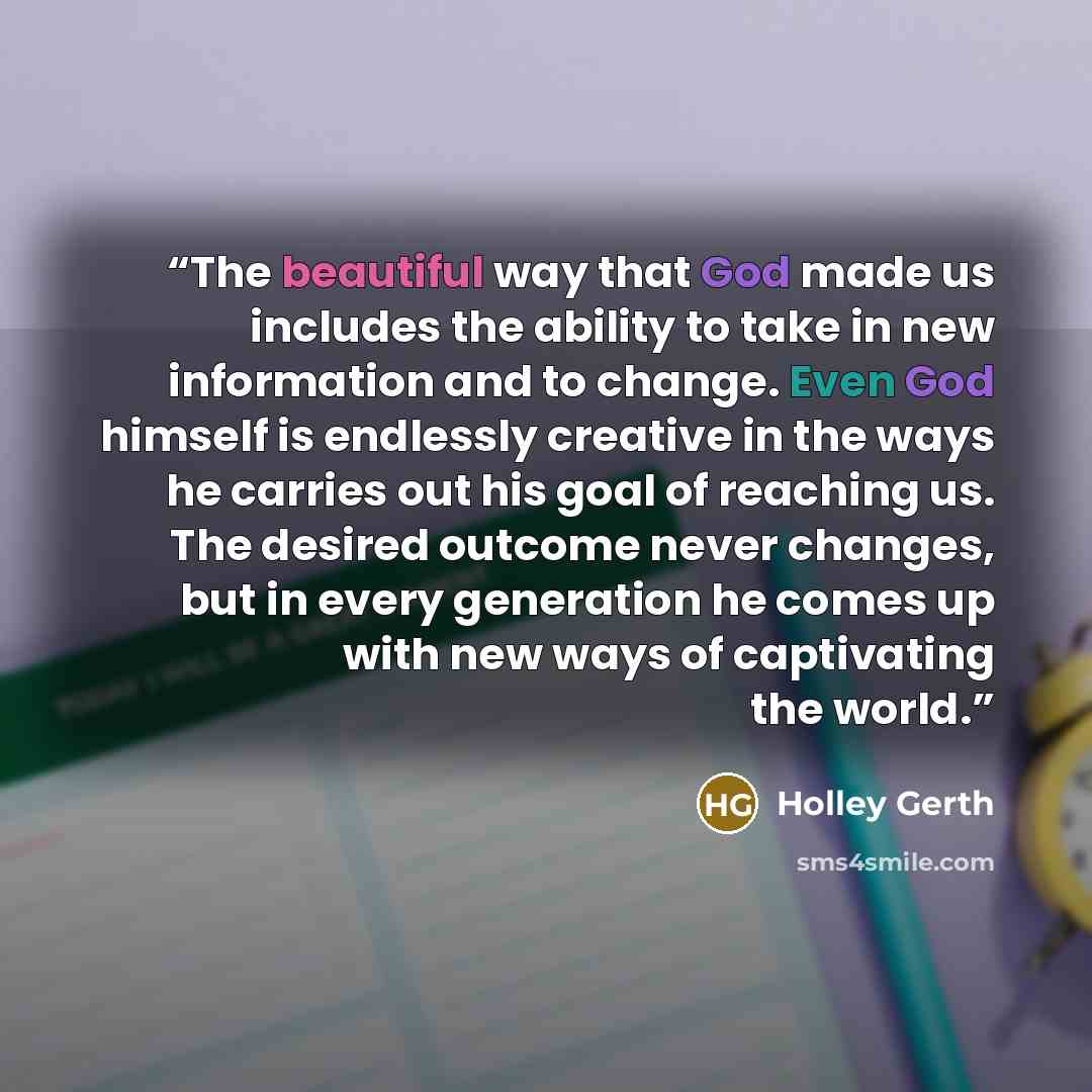“The beautiful way that God made us includes the ability to take in new information and to change. Even God himself is endlessly creative in the ways he carries out his goal of reaching us. The desired outcome never changes, but in every generation he comes up with new ways of captivating the world.” quote by Holley Gerth