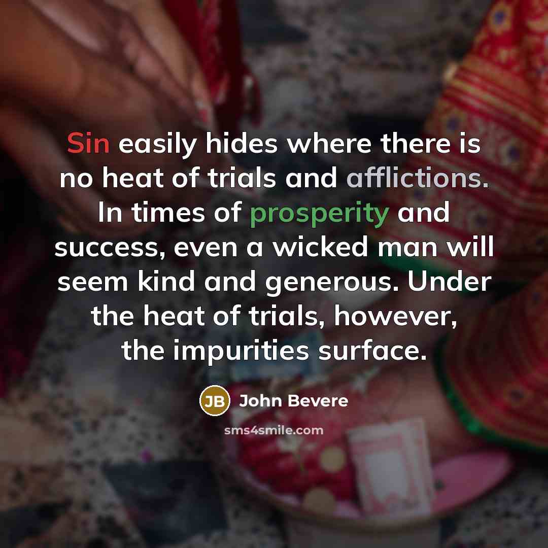 “Sin easily hides where there is no heat of trials and afflictions. In times of prosperity and success, even a wicked man will seem kind and generous. Under the heat of trials, however, the impurities surface.” quote by John Bevere