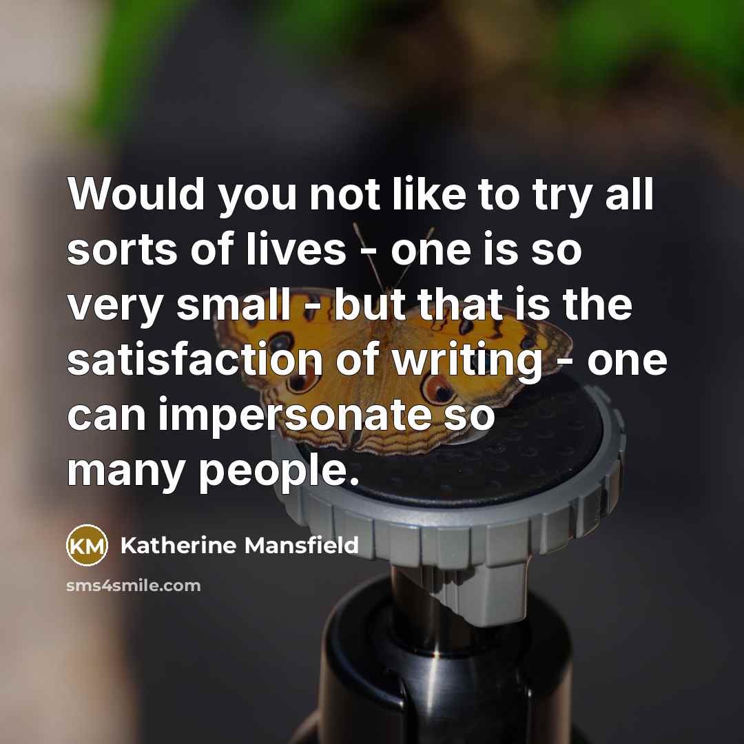 “Would you not like to try all sorts of lives - one is so very small - but that is the satisfaction of writing - one can impersonate so many people.” quote by Katherine Mansfield