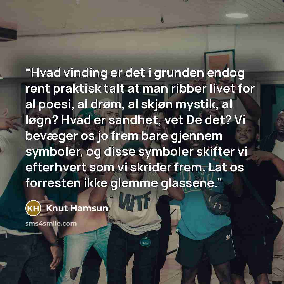 “Hvad vinding er det i grunden endog rent praktisk talt at man ribber livet for al poesi, al drøm, al skjøn mystik, al løgn? Hvad er sandhet, vet De det? Vi bevæger os jo frem bare gjennem symboler, og disse symboler skifter vi efterhvert som vi skrider frem. Lat os forresten ikke glemme glassene.” quote by Knut Hamsun