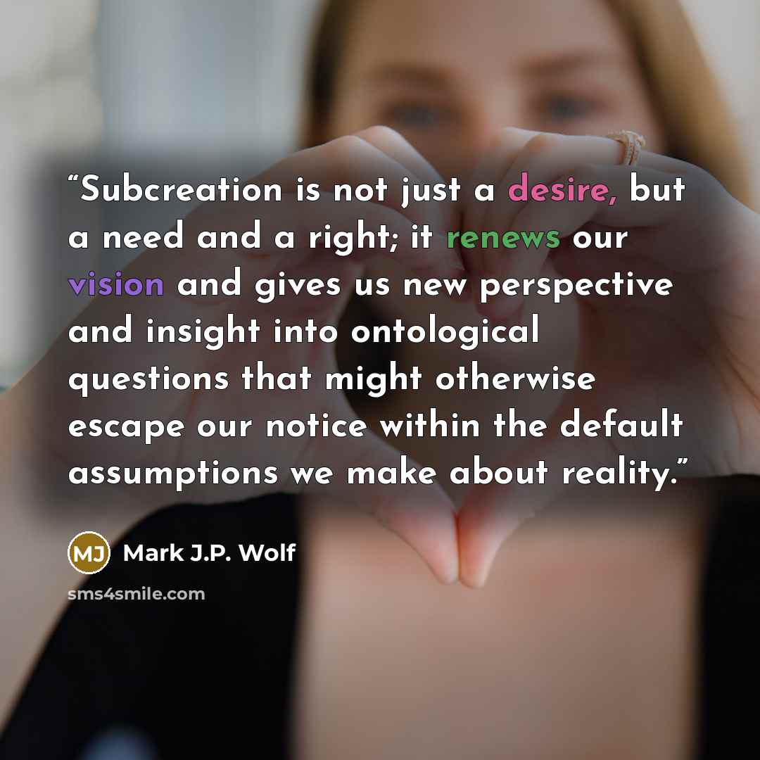“Subcreation is not just a desire, but a need and a right; it renews our vision and gives us new perspective and insight into ontological questions that might otherwise escape our notice within the default assumptions we make about reality.” quote by Mark J.P. Wolf