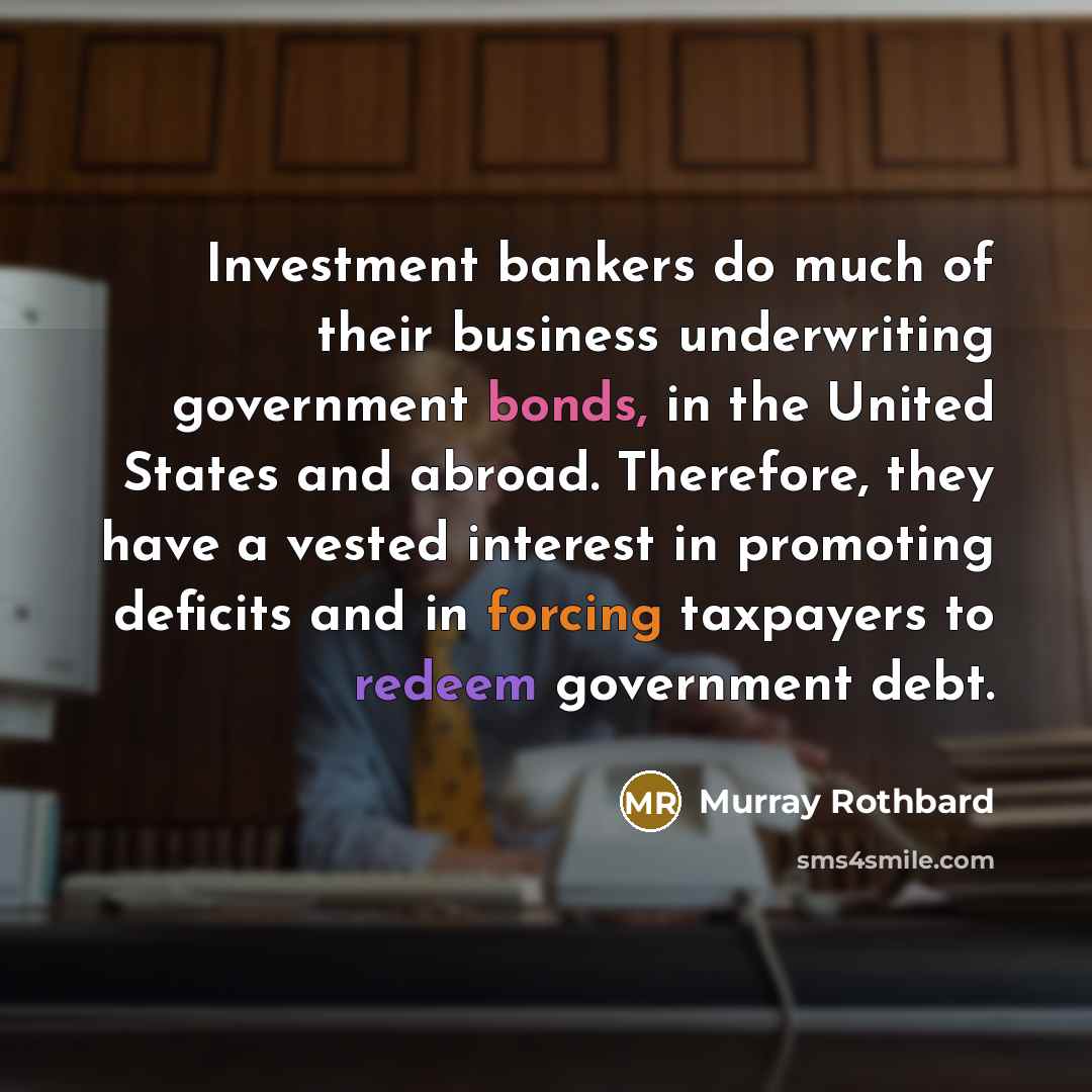 “Investment bankers do much of their business underwriting government bonds, in the United States and abroad. Therefore, they have a vested interest in promoting deficits and in forcing taxpayers to redeem government debt.” quote by Murray Rothbard